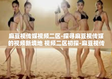 麻豆视传媒视频二区-探寻麻豆视传媒的视频新境地 视频二区初探-麻豆视传媒视频二区